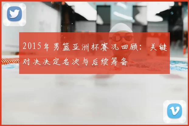 2015年男篮亚洲杯赛况回顾：关键对决决定名次与后续筹备