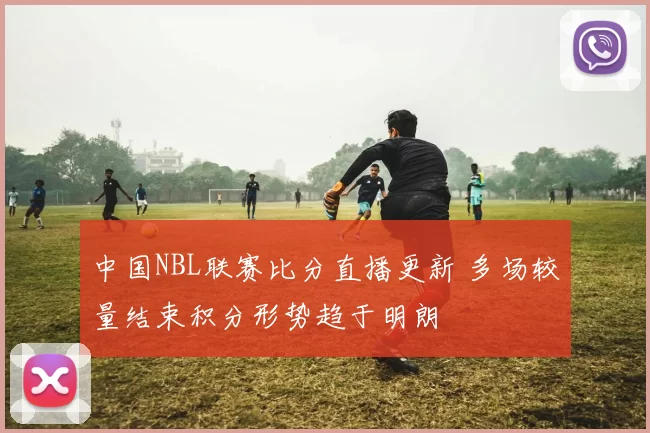 中国NBL联赛比分直播更新 多场较量结束积分形势趋于明朗