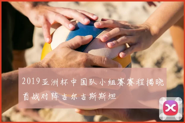 2019亚洲杯中国队小组赛赛程揭晓首战对阵吉尔吉斯斯坦